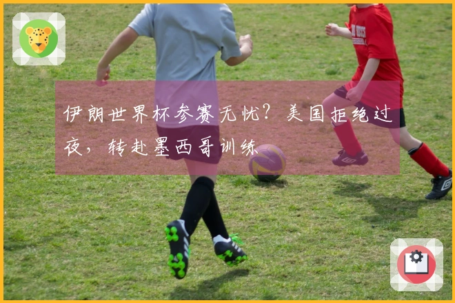 伊朗世界杯参赛无忧？美国拒绝过夜，转赴墨西哥训练