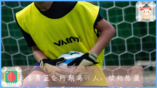 北京男篮合约期满六人，续约陈盈骏与方硕消息确认，四名外援将离开