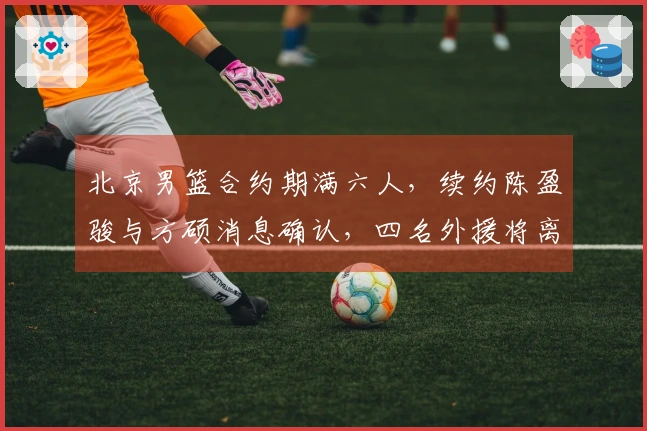 北京男篮合约期满六人，续约陈盈骏与方硕消息确认，四名外援将离开